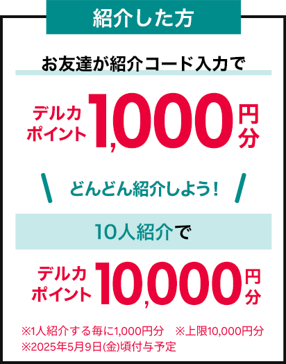 紹介した方 お友達が紹介コード入力でデルカポイント1,000円分 どんどん紹介しよう！10人紹介でデルカポイント10,000円分 ※1人紹介する毎にデルカポイント1,000円分 ※上限10,000円分 ※2025年5月9日（金）頃付与予定
