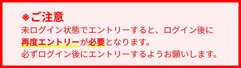 ※ご注意 未ログイン状態でエントリーすると、ログイン後に再度エントリーが必要となります。必ずログイン後にエントリーするようお願いします。