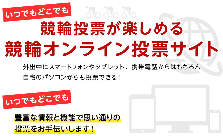 いつでもどこでも競輪投票が楽しめる競輪オンライン投票サイト 外出中にスマートフォンやタブレット、携帯電話からはもちろん、自宅のパソコンからも投票できる!いつでもどこでも豊富な情報と機能で思い通りの投票をお手伝いします!