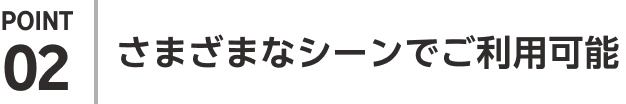 POINT02 さまざまなシーンでご利用可能