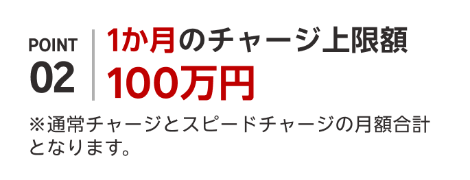 POINT02 1か月のチャージ上限額100万円 ※通常チャージとスピードチャージの月額合計となります。